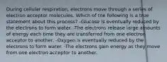 During cellular respiration, electrons move through a series of electron acceptor molecules. Which of the following is a true statement about this process? -Glucose is eventually reduced by the electrons to form water. -The electrons release large amounts of energy each time they are transferred from one electron acceptor to another. -Oxygen is eventually reduced by the electrons to form water. -The electrons gain energy as they move from one electron acceptor to another.