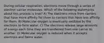 During cellular respiration, electrons move through a series of electron carrier molecules. Which of the following statements about this process is true? A) The electrons move from carriers that have more affinity for them to carriers that have less affinity for them. B) Molecular oxygen is eventually oxidized by the electrons to form water. C) The electrons release large amounts of energy each time they are transferred from one carrier to another. D) Molecular oxygen is reduced when it accepts electrons and forms water.