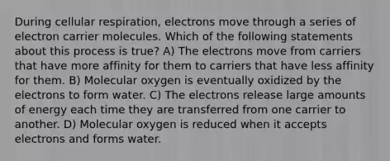 During <a href='https://www.questionai.com/knowledge/k1IqNYBAJw-cellular-respiration' class='anchor-knowledge'>cellular respiration</a>, electrons move through a series of electron carrier molecules. Which of the following statements about this process is true? A) The electrons move from carriers that have more affinity for them to carriers that have less affinity for them. B) Molecular oxygen is eventually oxidized by the electrons to form water. C) The electrons release large amounts of energy each time they are transferred from one carrier to another. D) Molecular oxygen is reduced when it accepts electrons and forms water.