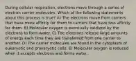 During cellular respiration, electrons move through a series of electron carrier molecules. Which of the following statements about this process is true? A) The electrons move from carriers that have more affinity for them to carriers that have less affinity for them. B) Molecular oxygen is eventually oxidized by the electrons to form water. C) The electrons release large amounts of energy each time they are transferred from one carrier to another. D) The carrier molecules are found in the cytoplasm of eukaryotic and prokaryotic cells. E) Molecular oxygen is reduced when it accepts electrons and forms water.