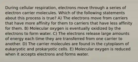 During <a href='https://www.questionai.com/knowledge/k1IqNYBAJw-cellular-respiration' class='anchor-knowledge'>cellular respiration</a>, electrons move through a series of electron carrier molecules. Which of the following statements about this process is true? A) The electrons move from carriers that have more affinity for them to carriers that have less affinity for them. B) Molecular oxygen is eventually oxidized by the electrons to form water. C) The electrons release large amounts of energy each time they are transferred from one carrier to another. D) The carrier molecules are found in the cytoplasm of eukaryotic and <a href='https://www.questionai.com/knowledge/k1BuXhIsgo-prokaryotic-cells' class='anchor-knowledge'>prokaryotic cells</a>. E) Molecular oxygen is reduced when it accepts electrons and forms water.