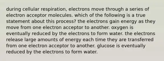 during cellular respiration, electrons move through a series of electron acceptor molecules. which of the following is a true statement about this process? the electrons gain energy as they move from one electron acceptor to another. oxygen is eventually reduced by the electrons to form water. the electrons release large amounts of energy each time they are transferred from one electron acceptor to another. glucose is eventually reduced by the electrons to form water.