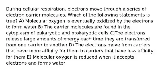 During cellular respiration, electrons move through a series of electron carrier molecules. Which of the following statements is true? A) Molecular oxygen is eventually oxidized by the electrons to form water B) The carrier molecules are found in the cytoplasm of eukaryotic and prokaryotic cells C)The electrons release large amounts of energy each time they are transferred from one carrier to another D) The electrons move from carriers that have more affinity for them to carriers that have less affinity for them E) Molecular oxygen is reduced when it accepts electrons and forms water