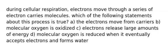 during cellular respiration, electrons move through a series of electron carries molecules. which of the following statements about this process is true? a) the electrons move from carriers b) molecular oxygen is oxidized c) electrons release large amounts of energy d) molecular oxygen is reduced when it eventually accepts electrons and forms water