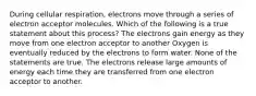 During cellular respiration, electrons move through a series of electron acceptor molecules. Which of the following is a true statement about this process? The electrons gain energy as they move from one electron acceptor to another Oxygen is eventually reduced by the electrons to form water. None of the statements are true. The electrons release large amounts of energy each time they are transferred from one electron acceptor to another.