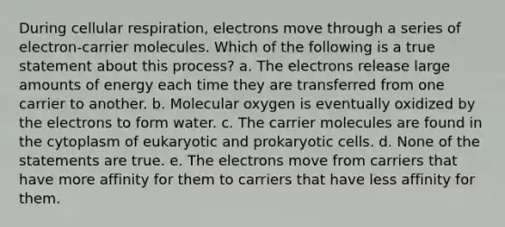 During cellular respiration, electrons move through a series of electron-carrier molecules. Which of the following is a true statement about this process? a. The electrons release large amounts of energy each time they are transferred from one carrier to another. b. Molecular oxygen is eventually oxidized by the electrons to form water. c. The carrier molecules are found in the cytoplasm of eukaryotic and prokaryotic cells. d. None of the statements are true. e. The electrons move from carriers that have more affinity for them to carriers that have less affinity for them.