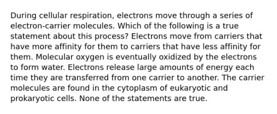 During cellular respiration, electrons move through a series of electron-carrier molecules. Which of the following is a true statement about this process? Electrons move from carriers that have more affinity for them to carriers that have less affinity for them. Molecular oxygen is eventually oxidized by the electrons to form water. Electrons release large amounts of energy each time they are transferred from one carrier to another. The carrier molecules are found in the cytoplasm of eukaryotic and prokaryotic cells. None of the statements are true.