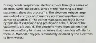 During cellular respiration, electrons move through a series of electron-carrier molecules. Which of the following is a true statement about this process? a. The electrons release large amounts of energy each time they are transferred from one carrier to another. b. The carrier molecules are found in the cytoplasm of eukaryotic and prokaryotic cells. c. None of the statements are true. d. The electrons move from carriers that have more affinity for them to carriers that have less affinity for them. e. Molecular oxygen is eventually oxidized by the electrons to form water.