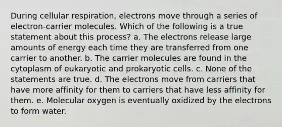 During cellular respiration, electrons move through a series of electron-carrier molecules. Which of the following is a true statement about this process? a. The electrons release large amounts of energy each time they are transferred from one carrier to another. b. The carrier molecules are found in the cytoplasm of eukaryotic and <a href='https://www.questionai.com/knowledge/k1BuXhIsgo-prokaryotic-cells' class='anchor-knowledge'>prokaryotic cells</a>. c. None of the statements are true. d. The electrons move from carriers that have more affinity for them to carriers that have less affinity for them. e. Molecular oxygen is eventually oxidized by the electrons to form water.