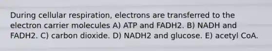 During <a href='https://www.questionai.com/knowledge/k1IqNYBAJw-cellular-respiration' class='anchor-knowledge'>cellular respiration</a>, electrons are transferred to the electron carrier molecules A) ATP and FADH2. B) NADH and FADH2. C) carbon dioxide. D) NADH2 and glucose. E) acetyl CoA.