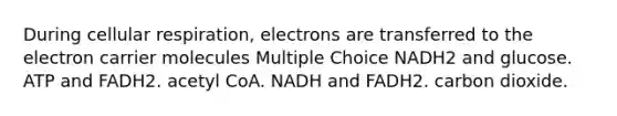 During cellular respiration, electrons are transferred to the electron carrier molecules Multiple Choice NADH2 and glucose. ATP and FADH2. acetyl CoA. NADH and FADH2. carbon dioxide.