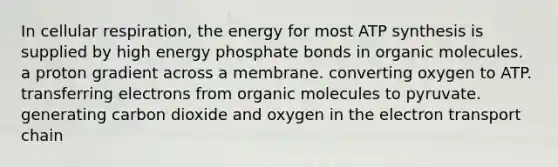 In cellular respiration, the energy for most ATP synthesis is supplied by high energy phosphate bonds in organic molecules. a proton gradient across a membrane. converting oxygen to ATP. transferring electrons from organic molecules to pyruvate. generating carbon dioxide and oxygen in the electron transport chain