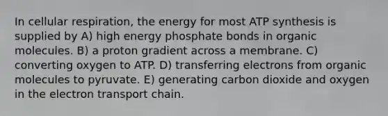 In cellular respiration, the energy for most ATP synthesis is supplied by A) high energy phosphate bonds in organic molecules. B) a proton gradient across a membrane. C) converting oxygen to ATP. D) transferring electrons from organic molecules to pyruvate. E) generating carbon dioxide and oxygen in the electron transport chain.