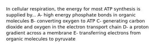 In cellular respiration, the energy for most ATP synthesis is supplied by... A- high energy phosphate bonds in organic molecules B- converting oxygen to ATP C- generating carbon dioxide and oxygen in the electron transport chain D- a proton gradient across a membrane E- transferring electrons from organic molecules to pyruvate