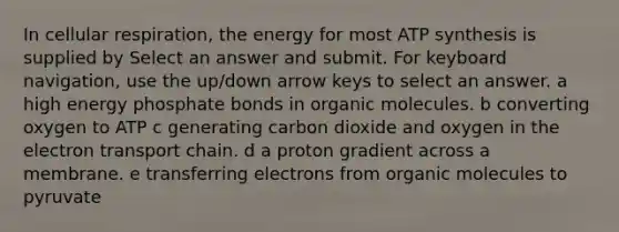 In cellular respiration, the energy for most ATP synthesis is supplied by Select an answer and submit. For keyboard navigation, use the up/down arrow keys to select an answer. a high energy phosphate bonds in organic molecules. b converting oxygen to ATP c generating carbon dioxide and oxygen in the electron transport chain. d a proton gradient across a membrane. e transferring electrons from organic molecules to pyruvate