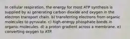 In cellular respiration, the energy for most ATP synthesis is supplied by a) generating carbon dioxide and oxygen in the electron transport chain. b) transferring electrons from organic molecules to pyruvate. c) high-energy phosphate bonds in organic molecules. d) a proton gradient across a membrane. e) converting oxygen to ATP.