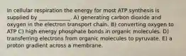 In cellular respiration the energy for most ATP synthesis is supplied by ____________. A) generating carbon dioxide and oxygen in the electron transport chain. B) converting oxygen to ATP C) high energy phosphate bonds in organic molecules. D) transferring electrons from organic molecules to pyruvate. E) a proton gradient across a membrane.