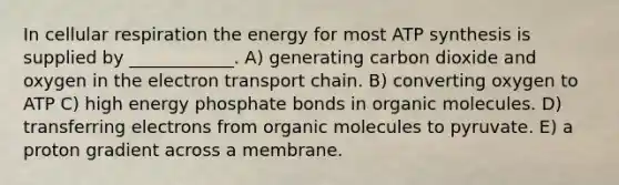 In cellular respiration the energy for most ATP synthesis is supplied by ____________. A) generating carbon dioxide and oxygen in the electron transport chain. B) converting oxygen to ATP C) high energy phosphate bonds in organic molecules. D) transferring electrons from organic molecules to pyruvate. E) a proton gradient across a membrane.