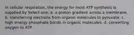 In cellular respiration, the energy for most ATP synthesis is supplied by Select one: a. a proton gradient across a membrane. b. transferring electrons from organic molecules to pyruvate. c. high energy phosphate bonds in organic molecules. d. converting oxygen to ATP.