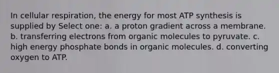 In cellular respiration, the energy for most ATP synthesis is supplied by Select one: a. a proton gradient across a membrane. b. transferring electrons from organic molecules to pyruvate. c. high energy phosphate bonds in organic molecules. d. converting oxygen to ATP.