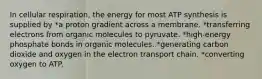 In cellular respiration, the energy for most ATP synthesis is supplied by *a proton gradient across a membrane. *transferring electrons from organic molecules to pyruvate. *high-energy phosphate bonds in organic molecules. *generating carbon dioxide and oxygen in the electron transport chain. *converting oxygen to ATP.