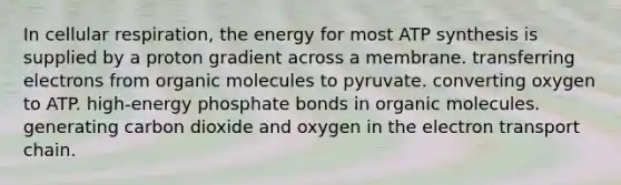 In cellular respiration, the energy for most ATP synthesis is supplied by a proton gradient across a membrane. transferring electrons from organic molecules to pyruvate. converting oxygen to ATP. high-energy phosphate bonds in organic molecules. generating carbon dioxide and oxygen in the electron transport chain.