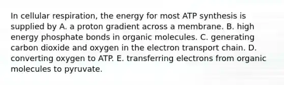 In cellular respiration, the energy for most ATP synthesis is supplied by A. a proton gradient across a membrane. B. high energy phosphate bonds in organic molecules. C. generating carbon dioxide and oxygen in the electron transport chain. D. converting oxygen to ATP. E. transferring electrons from organic molecules to pyruvate.