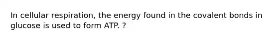 In <a href='https://www.questionai.com/knowledge/k1IqNYBAJw-cellular-respiration' class='anchor-knowledge'>cellular respiration</a>, the energy found in the <a href='https://www.questionai.com/knowledge/kWply8IKUM-covalent-bonds' class='anchor-knowledge'>covalent bonds</a> in glucose is used to form ATP. ?