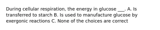 During cellular respiration, the energy in glucose ___. A. Is transferred to starch B. Is used to manufacture glucose by exergonic reactions C. None of the choices are correct