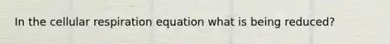 In the cellular respiration equation what is being reduced?