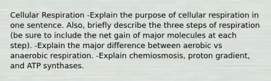 Cellular Respiration -Explain the purpose of cellular respiration in one sentence. Also, briefly describe the three steps of respiration (be sure to include the net gain of major molecules at each step). -Explain the major difference between aerobic vs anaerobic respiration. -Explain chemiosmosis, proton gradient, and ATP synthases.