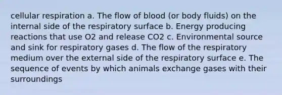 cellular respiration a. ​The flow of blood (or body fluids) on the internal side of the respiratory surface b. ​Energy producing reactions that use O2 and release CO2 c. ​Environmental source and sink for respiratory gases d. ​The flow of the respiratory medium over the external side of the respiratory surface e. ​The sequence of events by which animals exchange gases with their surroundings