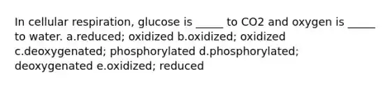 In cellular respiration, glucose is _____ to CO2 and oxygen is _____ to water. a.reduced; oxidized b.oxidized; oxidized c.deoxygenated; phosphorylated d.phosphorylated; deoxygenated e.oxidized; reduced