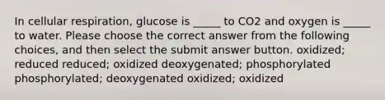 In cellular respiration, glucose is _____ to CO2 and oxygen is _____ to water. Please choose the correct answer from the following choices, and then select the submit answer button. oxidized; reduced reduced; oxidized deoxygenated; phosphorylated phosphorylated; deoxygenated oxidized; oxidized