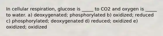 In cellular respiration, glucose is _____ to CO2 and oxygen is _____ to water. a) deoxygenated; phosphorylated b) oxidized; reduced c) phosphorylated; deoxygenated d) reduced; oxidized e) oxidized; oxidized