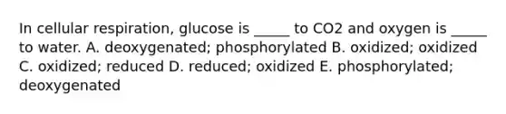 In cellular respiration, glucose is _____ to CO2 and oxygen is _____ to water. A. deoxygenated; phosphorylated B. oxidized; oxidized C. oxidized; reduced D. reduced; oxidized E. phosphorylated; deoxygenated