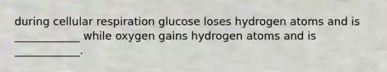 during cellular respiration glucose loses hydrogen atoms and is ____________ while oxygen gains hydrogen atoms and is ____________.