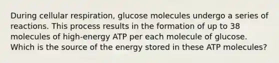 During cellular respiration, glucose molecules undergo a series of reactions. This process results in the formation of up to 38 molecules of high-energy ATP per each molecule of glucose. Which is the source of the energy stored in these ATP molecules?