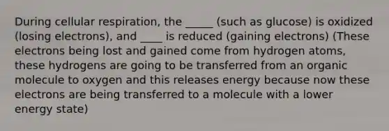 During cellular respiration, the _____ (such as glucose) is oxidized (losing electrons), and ____ is reduced (gaining electrons) (These electrons being lost and gained come from hydrogen atoms, these hydrogens are going to be transferred from an organic molecule to oxygen and this releases energy because now these electrons are being transferred to a molecule with a lower energy state)