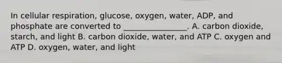 In cellular respiration, glucose, oxygen, water, ADP, and phosphate are converted to ________________. A. carbon dioxide, starch, and light B. carbon dioxide, water, and ATP C. oxygen and ATP D. oxygen, water, and light