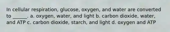 In cellular respiration, glucose, oxygen, and water are converted to ______. a. oxygen, water, and light b. carbon dioxide, water, and ATP c. carbon dioxide, starch, and light d. oxygen and ATP