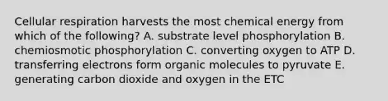 Cellular respiration harvests the most chemical energy from which of the following? A. substrate level phosphorylation B. chemiosmotic phosphorylation C. converting oxygen to ATP D. transferring electrons form organic molecules to pyruvate E. generating carbon dioxide and oxygen in the ETC