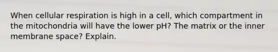 When cellular respiration is high in a cell, which compartment in the mitochondria will have the lower pH? The matrix or the inner membrane space? Explain.