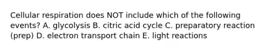 Cellular respiration does NOT include which of the following events? A. glycolysis B. citric acid cycle C. preparatory reaction (prep) D. electron transport chain E. <a href='https://www.questionai.com/knowledge/kSUoWrrvoC-light-reactions' class='anchor-knowledge'>light reactions</a>