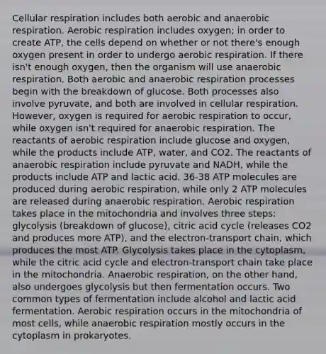 Cellular respiration includes both aerobic and anaerobic respiration. Aerobic respiration includes oxygen; in order to create ATP, the cells depend on whether or not there's enough oxygen present in order to undergo aerobic respiration. If there isn't enough oxygen, then the organism will use anaerobic respiration. Both aerobic and anaerobic respiration processes begin with the breakdown of glucose. Both processes also involve pyruvate, and both are involved in cellular respiration. However, oxygen is required for aerobic respiration to occur, while oxygen isn't required for anaerobic respiration. The reactants of aerobic respiration include glucose and oxygen, while the products include ATP, water, and CO2. The reactants of anaerobic respiration include pyruvate and NADH, while the products include ATP and lactic acid. 36-38 ATP molecules are produced during aerobic respiration, while only 2 ATP molecules are released during anaerobic respiration. Aerobic respiration takes place in the mitochondria and involves three steps: glycolysis (breakdown of glucose), citric acid cycle (releases CO2 and produces more ATP), and the electron-transport chain, which produces the most ATP. Glycolysis takes place in the cytoplasm, while the citric acid cycle and electron-transport chain take place in the mitochondria. Anaerobic respiration, on the other hand, also undergoes glycolysis but then fermentation occurs. Two common types of fermentation include alcohol and lactic acid fermentation. Aerobic respiration occurs in the mitochondria of most cells, while anaerobic respiration mostly occurs in the cytoplasm in prokaryotes.