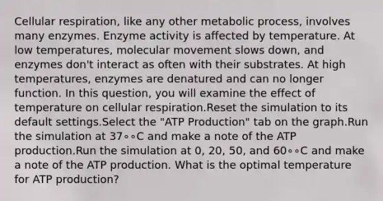 <a href='https://www.questionai.com/knowledge/k1IqNYBAJw-cellular-respiration' class='anchor-knowledge'>cellular respiration</a>, like any other metabolic process, involves many enzymes. Enzyme activity is affected by temperature. At low temperatures, molecular movement slows down, and enzymes don't interact as often with their substrates. At high temperatures, enzymes are denatured and can no longer function. In this question, you will examine the effect of temperature on cellular respiration.Reset the simulation to its default settings.Select the "<a href='https://www.questionai.com/knowledge/kQXM5vFKbG-atp-production' class='anchor-knowledge'>atp production</a>" tab on the graph.Run the simulation at 37∘∘C and make a note of the ATP production.Run the simulation at 0, 20, 50, and 60∘∘C and make a note of the ATP production. What is the optimal temperature for ATP production?