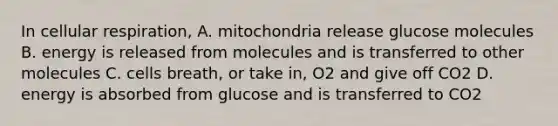 In cellular respiration, A. mitochondria release glucose molecules B. energy is released from molecules and is transferred to other molecules C. cells breath, or take in, O2 and give off CO2 D. energy is absorbed from glucose and is transferred to CO2