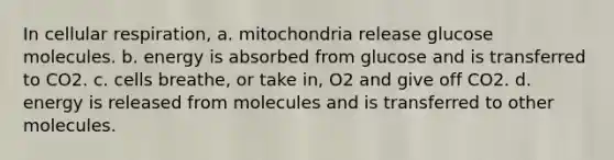 In cellular respiration, a. mitochondria release glucose molecules. b. energy is absorbed from glucose and is transferred to CO2. c. cells breathe, or take in, O2 and give off CO2. d. energy is released from molecules and is transferred to other molecules.