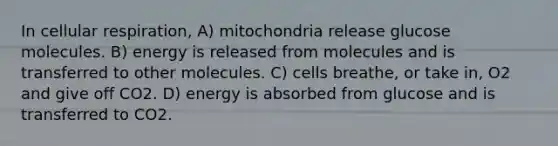 In <a href='https://www.questionai.com/knowledge/k1IqNYBAJw-cellular-respiration' class='anchor-knowledge'>cellular respiration</a>, A) mitochondria release glucose molecules. B) energy is released from molecules and is transferred to other molecules. C) cells breathe, or take in, O2 and give off CO2. D) energy is absorbed from glucose and is transferred to CO2.