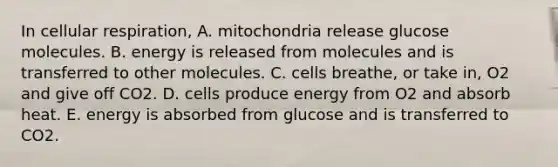 In <a href='https://www.questionai.com/knowledge/k1IqNYBAJw-cellular-respiration' class='anchor-knowledge'>cellular respiration</a>, A. mitochondria release glucose molecules. B. energy is released from molecules and is transferred to other molecules. C. cells breathe, or take in, O2 and give off CO2. D. cells produce energy from O2 and absorb heat. E. energy is absorbed from glucose and is transferred to CO2.